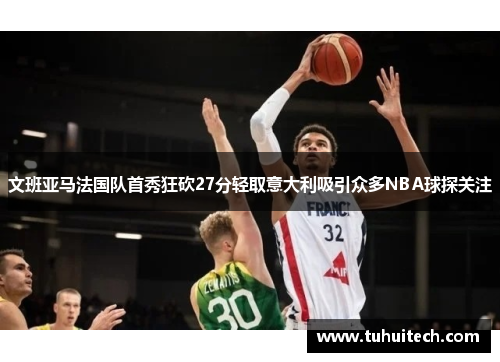 文班亚马法国队首秀狂砍27分轻取意大利吸引众多NBA球探关注