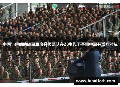 中国与伊朗的较量再度升级两队在23岁以下赛事中展开激烈对抗
