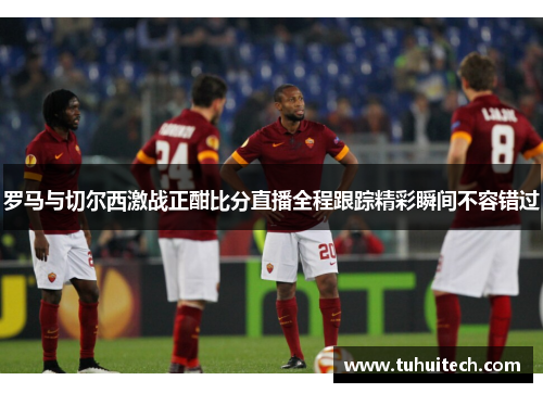 罗马与切尔西激战正酣比分直播全程跟踪精彩瞬间不容错过