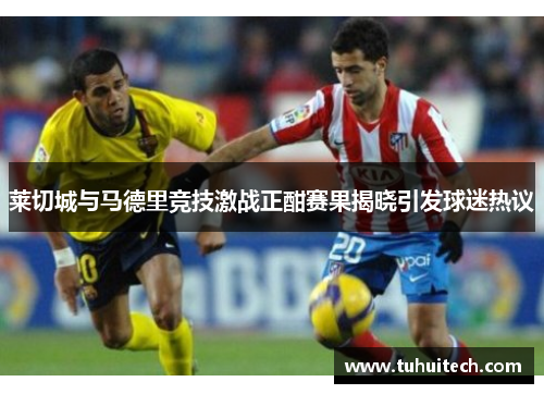 莱切城与马德里竞技激战正酣赛果揭晓引发球迷热议